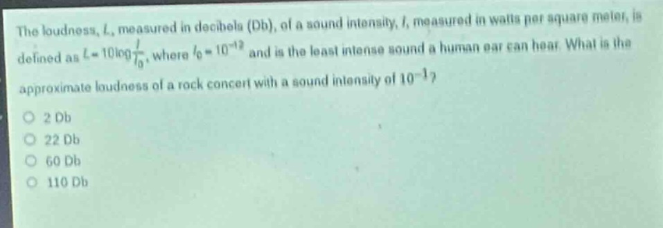 the loudness, $l$, measured in decibels (db), of a sound intensity, $i$, measured in watts per square meter, is defined as $l = 10\\log\\frac{i}{i_0}$, where $i_0=10^{- 12}$ and is the least intense sound a human ear can hear. what is the approximate loudness of a rock concert with a sound intensity of $10^{-1}$?\no 2 db\no 22 db\no 60 db\no 110 db