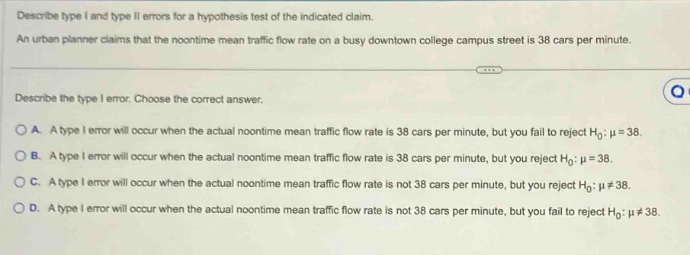 describe type i and type ii errors for a hypothesis test of the indicated claim. an urban planner claims that the noontime mean traffic flow rate on a busy downtown college campus street is 38 cars per minute. describe the type i error. choose the correct answer. a. a type i error will occur when the actual noontime mean traffic flow rate is 38 cars per minute, but you fail to reject $h_0:mu = 38$. b. a type i error will occur when the actual noontime mean traffic flow rate is 38 cars per minute, but you reject $h_0:mu = 38$. c. a type i error will occur when the actual noontime mean traffic flow rate is not 38 cars per minute, but you reject $h_0:mu\neq38$. d. a type i error will occur when the actual noontime mean traffic flow rate is not 38 cars per minute, but you fail to reject $h_0:mu\neq38$.