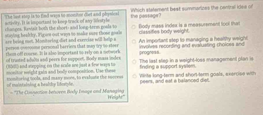 the last step is to find ways to monitor diet and physical activity. it is important to keep track of any lifestyle changes. revisit both the short - and long - term goals to staying healthy. figure out ways to make sure those goals are being met. monitoring diet and exercise will help a person overcome personal barriers that may try to steer them off course. it is also important to rely on a network of trusted adults and peers for support. body mass index (bmi) and stepping on the scale are just a few ways to monitor weight gain and body composition. use these monitoring tools, and many more, to evaluate the success of maintaining a healthy lifestyle.\n - \the connection between body image and managing weight\\nwhich statement best summarizes the central idea of the passage?\nbody mass index is a measurement tool that classifies body weight.\nan important step to managing a healthy weight involves recording and evaluating choices and progress.\nthe last step in a weight - loss management plan is finding a support system.\nwrite long - term and short - term goals, exercise with peers, and eat a balanced diet.