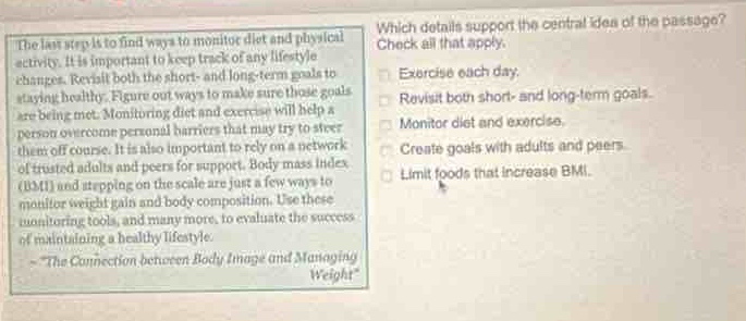 the last step is to find ways to monitor diet and physical activity. it is important to keep track of any lifestyle changes. revisit both the short - and long - term goals to staying healthy. figure out ways to make sure those goals are being met. monitoring diet and exercise will help a person overcome personal barriers that may try to steer them off course. it is also important to rely on a network of trusted adults and peers for support. body mass index (bmi) and stepping on the scale are just a few ways to monitor weight gain and body composition. use these monitoring tools, and many more, to evaluate the success of maintaining a healthy lifestyle.\n - \the connection between body image and managing weight\\nwhich details support the central idea of the passage? check all that apply.\nexercise each day.\nrevisit both short - and long - term goals.\nmonitor diet and exercise.\ncreate goals with adults and peers.\nlimit foods that increase bmi.