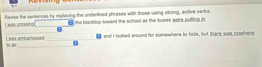 revise the sentences by replacing the underlined phrases with those using strong, active verbs. i was crossing the blacktop toward the school as the buses were pulling in. i was embarrassed and i looked around for somewhere to hide, but there was nowhere to go