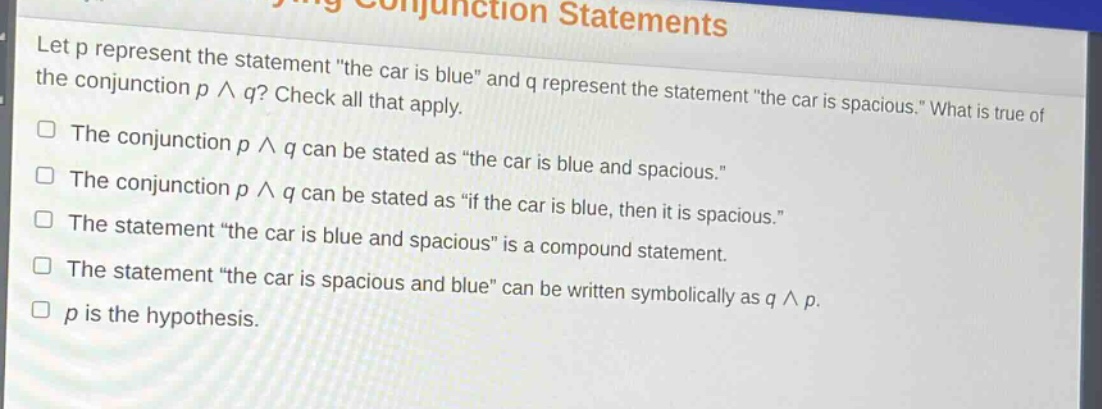 let p represent the statement \the car is blue\ and q represent the statement \the car is spacious.\ what is true of the conjunction p ∧ q? check all that apply.\nthe conjunction p ∧ q can be stated as \the car is blue and spacious.\\nthe conjunction p ∧ q can be stated as \if the car is blue, then it is spacious.\\nthe statement \the car is blue and spacious\ is a compound statement.\nthe statement \the car is spacious and blue\ can be written symbolically as q ∧ p.\np is the hypothesis.