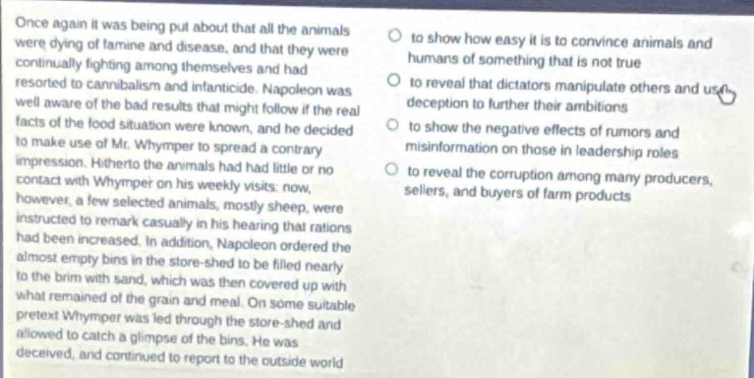 once again it was being put about that all the animals were dying of famine and disease, and that they were continually fighting among themselves and had resorted to cannibalism and infanticide. napoleon was well aware of the bad results that might follow if the real facts of the food situation were known, and he decided to make use of mr. whymper to spread a contrary impression. hitherto the animals had had little or no contact with whymper on his weekly visits; now, however, a few selected animals, mostly sheep, were instructed to remark casually in his hearing that rations had been increased. in addition, napoleon ordered the almost empty bins in the store - shed to be filled nearly to the brim with sand, which was then covered up with what remained of the grain and meal. on some suitable pretext whymper was led through the store - shed and allowed to catch a glimpse of the bins. he was deceived, and continued to report to the outside world
