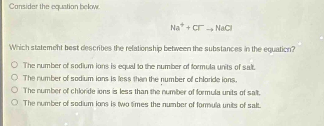consider the equation below.\n\n$na^{+}+cl^{-}\\rightarrow nacl$\n\nwhich statement best describes the relationship between the substances in the equation?\no the number of sodium ions is equal to the number of formula units of salt.\no the number of sodium ions is less than the number of chloride ions.\no the number of chloride ions is less than the number of formula units of salt.\no the number of sodium ions is two times the number of formula units of salt.