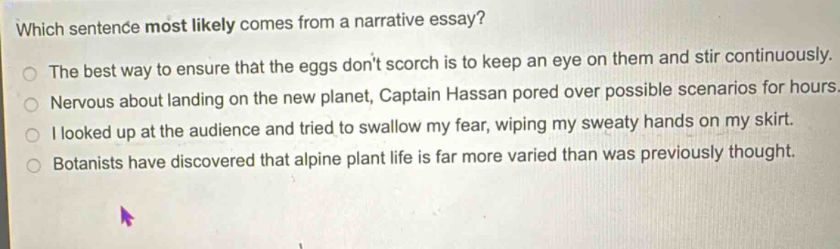which sentence most likely comes from a narrative essay? the best way to ensure that the eggs don’t scorch is to keep an eye on them and stir continuously. nervous about landing on the new planet, captain hassan pored over possible scenarios for hours. i looked up at the audience and tried to swallow my fear, wiping my sweaty hands on my skirt. botanists have discovered that alpine plant life is far more varied than was previously thought.