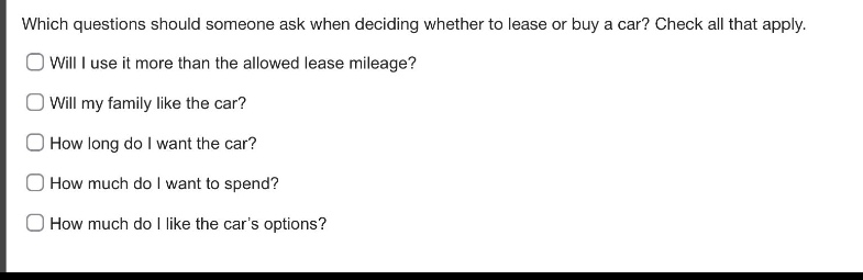 which questions should someone ask when deciding whether to lease or buy a car? check all that apply.\nwill i use it more than the allowed lease mileage?\nwill my family like the car?\nhow long do i want the car?\nhow much do i want to spend?\nhow much do i like the car’s options?