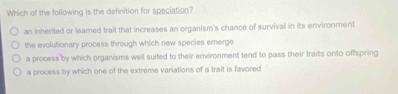 which of the following is the definition for speciation?\n an inherited or learned trait that increases an organism’s chance of survival in its environment\n the evolutionary process through which new species emerge\n a process by which organisms well suited to their environment tend to pass their traits onto offspring\n a process by which one of the extreme variations of a trait is favored