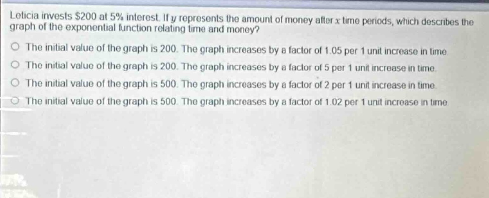 leticia invests $200 at 5% interest. if y represents the amount of money after x time - periods, which describes the graph of the exponential function relating time and money?\nthe initial value of the graph is 200. the graph increases by a factor of 1.05 per 1 unit increase in time.\nthe initial value of the graph is 200. the graph increases by a factor of 5 per 1 unit increase in time.\nthe initial value of the graph is 500. the graph increases by a factor of 2 per 1 unit increase in time.\nthe initial value of the graph is 500. the graph increases by a factor of 1.02 per 1 unit increase in time.