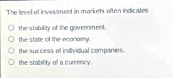 the level of investment in markets often indicates\n○ the stability of the government.\n○ the state of the economy.\n○ the success of individual companies.\n○ the stability of a currency.