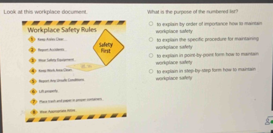 look at this workplace document. what is the purpose of the numbered list? workplace safety rules 1. keep aisles clear 2. report accidents 3. wear safety equipment 4. keep work area clean 5. report any unsafe conditions 6. lift properly. 7. place trash and paper in proper containers 8. wear appropriate attire. to explain by order of importance how to maintain workplace safety to explain the specific procedure for maintaining workplace safety to explain in point - by - point form how to maintain workplace safety to explain in step - by - step form how to maintain workplace safety