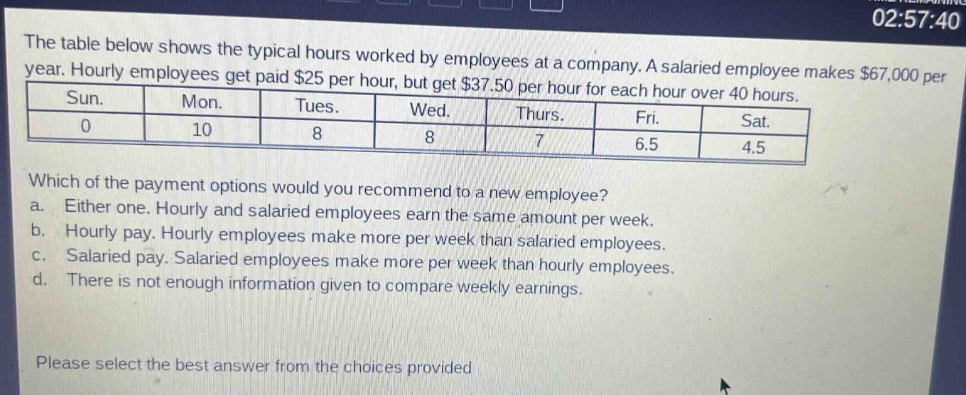 the table below shows the typical hours worked by employees at a company. a salaried employee makes $67,000 per year. hourly employees get paid $25 per hour, but get $37.50 per hour for each hour over 40 hours.\n| sun. | mon. | tues. | wed. | thurs. | fri. | sat. |\n|------|------|-------|------|--------|------|------|\n| 0 | 10 | 8 | 8 | 7 | 6.5 | 4.5 |\nwhich of the payment options would you recommend to a new employee?\n a. either one. hourly and salaried employees earn the same amount per week.\n b. hourly pay. hourly employees make more per week than salaried employees.\n c. salaried pay. salaried employees make more per week than hourly employees.\n d. there is not enough information given to compare weekly earnings.\nplease select the best answer from the choices provided