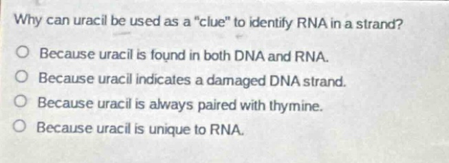 why can uracil be used as a \clue\ to identify rna in a strand?\no because uracil is found in both dna and rna.\no because uracil indicates a damaged dna strand.\no because uracil is always paired with thymine.\no because uracil is unique to rna.