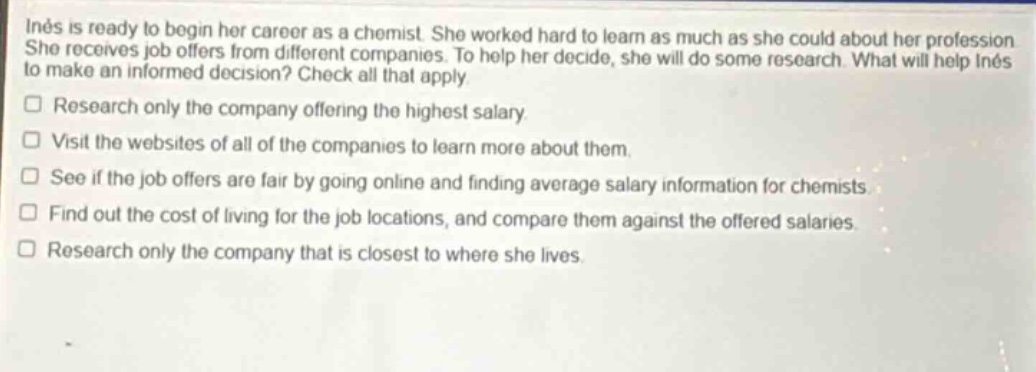 inés is ready to begin her career as a chemist. she worked hard to learn as much as she could about her profession. she receives job offers from different companies. to help her decide, she will do some research. what will help inés to make an informed decision? check all that apply.\n□ research only the company offering the highest salary.\n□ visit the websites of all of the companies to learn more about them.\n□ see if the job offers are fair by going online and finding average salary information for chemists.\n□ find out the cost of living for the job locations, and compare them against the offered salaries.\n□ research only the company that is closest to where she lives.
