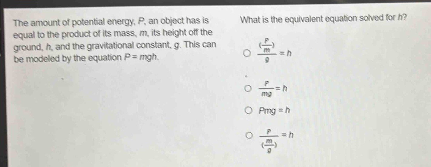 the amount of potential energy, p, an object has is equal to the product of its mass, m, its height off the ground, h, and the gravitational constant, g. this can be modeled by the equation p = mgh. what is the equivalent equation solved for h? (\frac{(\frac{p}{m})}{g}=h) (\frac{p}{mg}=h) (pmg = h) (\frac{p}{(\frac{m}{g})}=h)