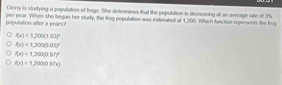 ginny is studying a population of frogs. she determines that the population is decreasing at an average rate of 3% per year. when she began her study, the frog population was estimated at 1,200. which function represents the frog population after x years?\no (f(x)=1,200(1.03)^x)\no (f(x)=1,200(0.03)^x)\no (f(x)=1,200(0.97)^x)\no (f(x)=1,200(0.97x))