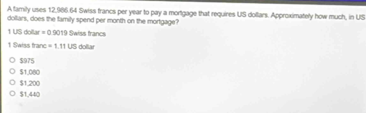 a family uses 12,986.64 swiss francs per year to pay a mortgage that requires us dollars. approximately how much, in us dollars, does the family spend per month on the mortgage?\n1 us dollar = 0.9019 swiss francs\n1 swiss franc = 1.11 us dollar\no $975\no $1,080\no $1,200\no $1,440