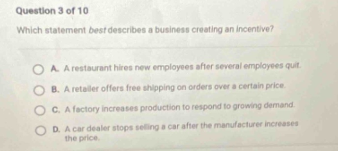 question 3 of 10\nwhich statement best describes a business creating an incentive?\na. a restaurant hires new employees after several employees quit.\nb. a retailer offers free shipping on orders over a certain price.\nc. a factory increases production to respond to growing demand.\nd. a car dealer stops selling a car after the manufacturer increases the price.