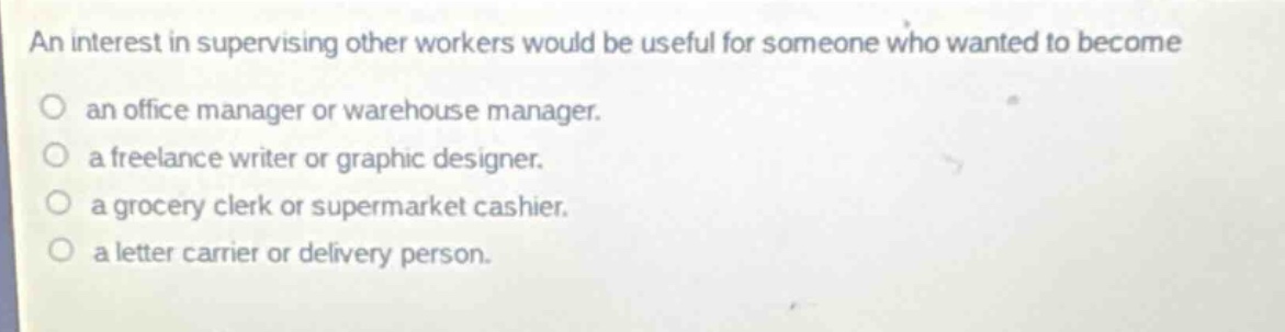 an interest in supervising other workers would be useful for someone who wanted to become\no an office manager or warehouse manager.\no a freelance writer or graphic designer.\no a grocery clerk or supermarket cashier.\no a letter carrier or delivery person.