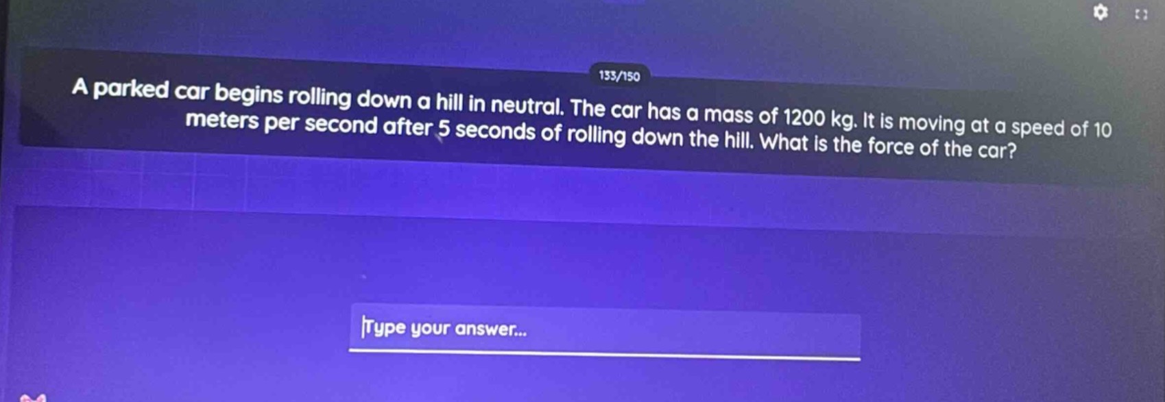 a parked car begins rolling down a hill in neutral. the car has a mass of 1200 kg. it is moving at a speed of 10 meters per second after 5 seconds of rolling down the hill. what is the force of the car?