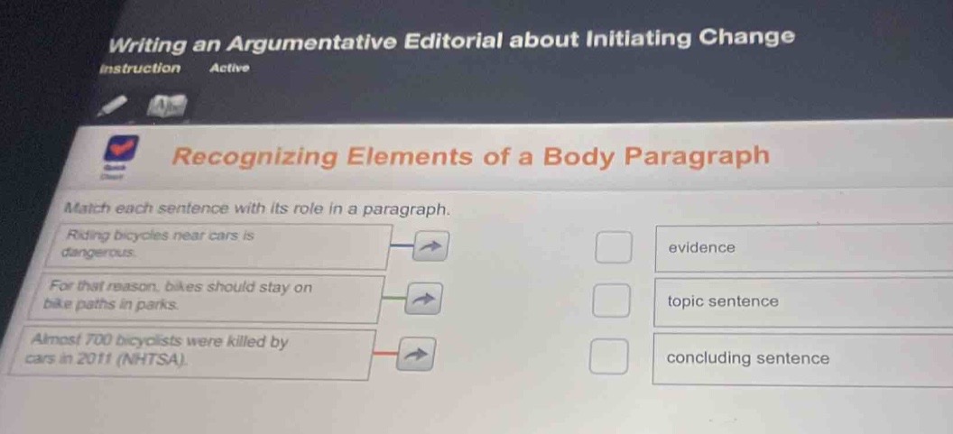 writing an argumentative editorial about initiating change\ninstruction active\nrecognizing elements of a body paragraph\nmatch each sentence with its role in a paragraph.\nriding bicycles near cars is dangerous.\nfor that reason, bikes should stay on bike paths in parks.\nalmost 700 bicyclists were killed by cars in 2011 (nhtsa).\nevidence\ntopic sentence\nconcluding sentence