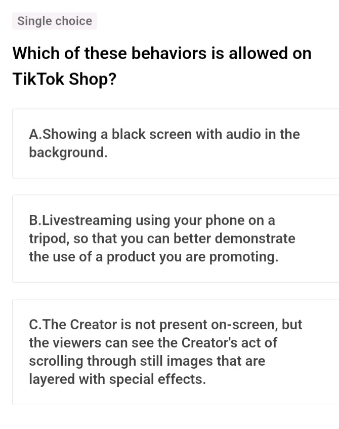 single choice\nwhich of these behaviors is allowed on tiktok shop?\na.showing a black screen with audio in the background.\nb.livestreaming using your phone on a tripod, so that you can better demonstrate the use of a product you are promoting.\nc.the creator is not present on - screen, but the viewers can see the creators act of scrolling through still images that are layered with special effects.