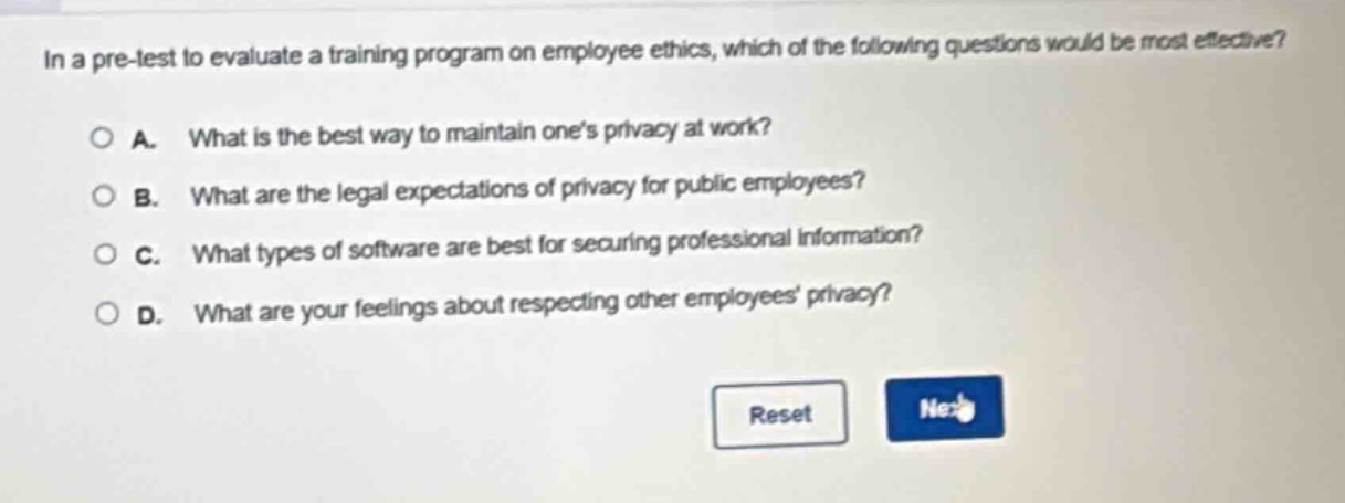 in a pre - test to evaluate a training program on employee ethics, which of the following questions would be most effective?\n\na. what is the best way to maintain one’s privacy at work?\nb. what are the legal expectations of privacy for public employees?\nc. what types of software are best for securing professional information?\nd. what are your feelings about respecting other employees’ privacy?