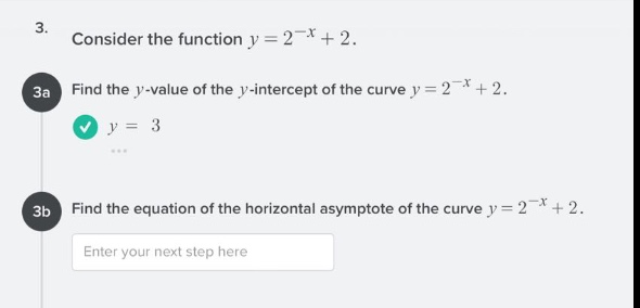 3. consider the function $y = 2^{-x}+2$.\n3a find the $y$-value of the $y$-intercept of the curve $y = 2^{-x}+2$.\n$y = 3$\n3b find the equation of the horizontal asymptote of the curve $y = 2^{-x}+2$.\nenter your next step here