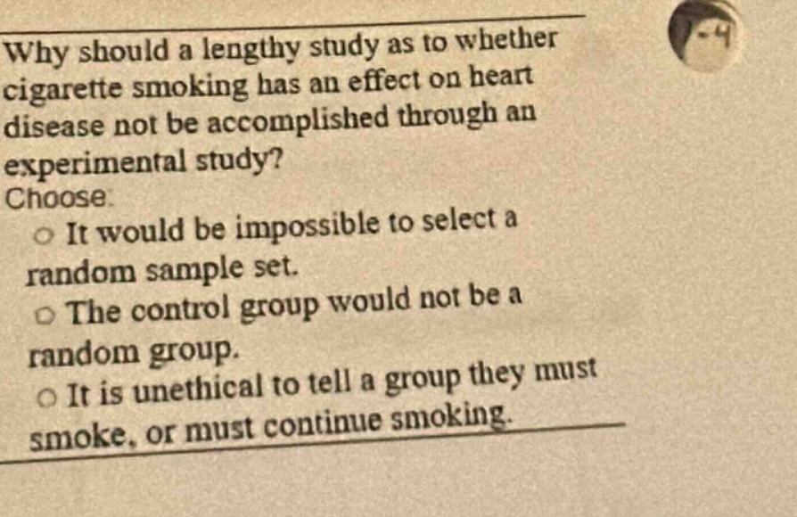 why should a lengthy study as to whether cigarette smoking has an effect on heart disease not be accomplished through an experimental study? choose. it would be impossible to select a random sample set. the control group would not be a random group. it is unethical to tell a group they must smoke, or must continue smoking.