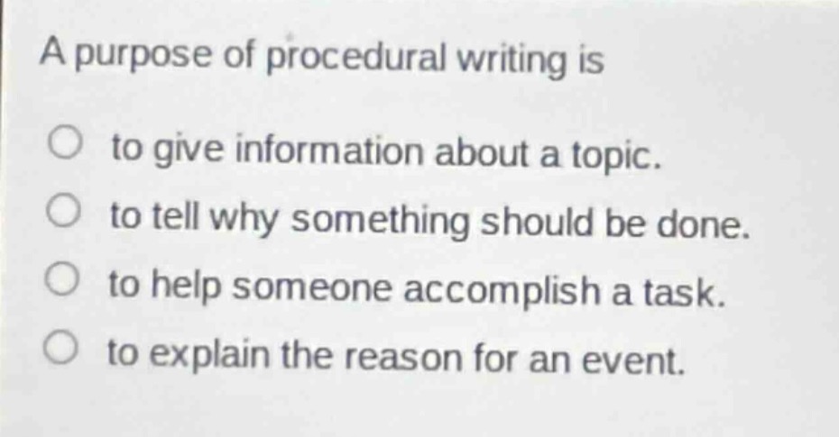 a purpose of procedural writing is\nto give information about a topic.\nto tell why something should be done.\nto help someone accomplish a task.\nto explain the reason for an event.
