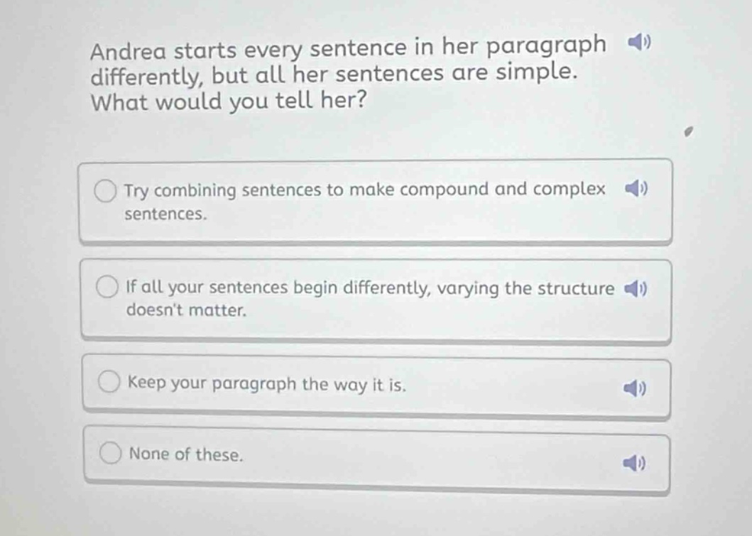 andrea starts every sentence in her paragraph differently, but all her sentences are simple. what would you tell her?\ntry combining sentences to make compound and complex sentences.\nif all your sentences begin differently, varying the structure doesnt matter.\nkeep your paragraph the way it is.\nnone of these.