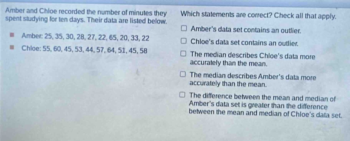 amber and chloe recorded the number of minutes they spent studying for ten days. their data are listed below.\namber: 25, 35, 30, 28, 27, 22, 65, 20, 33, 22\nchloe: 55, 60, 45, 53, 44, 57, 64, 51, 45, 58\nwhich statements are correct? check all that apply.\n□ ambers data set contains an outlier.\n□ chloes data set contains an outlier.\n□ the median describes chloes data more accurately than the mean.\n□ the median describes ambers data more accurately than the mean.\n□ the difference between the mean and median of ambers data set is greater than the difference between the mean and median of chloes data set.
