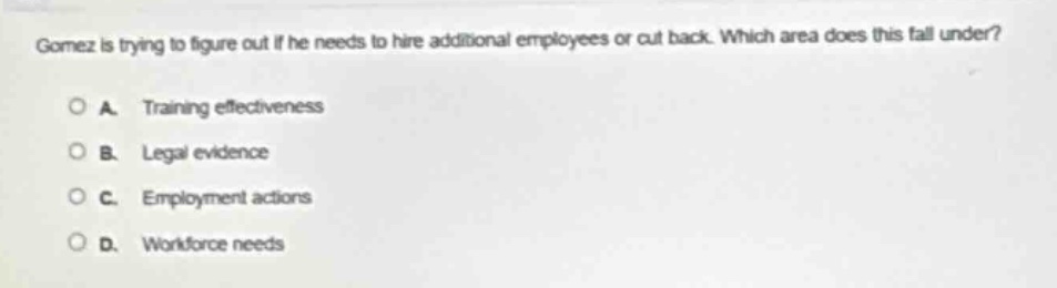 gomez is trying to figure out if he needs to hire additional employees or cut back. which area does this fall under?\n\na. training effectiveness\n\nb. legal evidence\n\nc. employment actions\n\nd. workforce needs