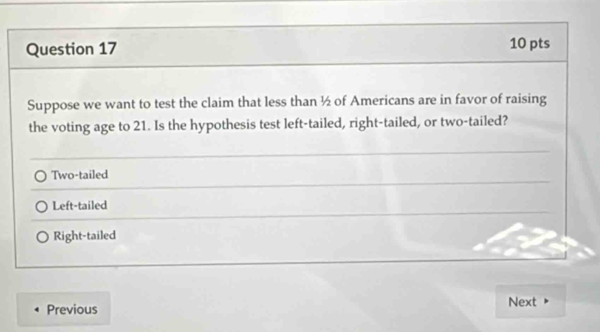 question 17\n10 pts\nsuppose we want to test the claim that less than ½ of americans are in favor of raising the voting age to 21. is the hypothesis test left - tailed, right - tailed, or two - tailed?\ntwo - tailed\nleft - tailed\nright - tailed