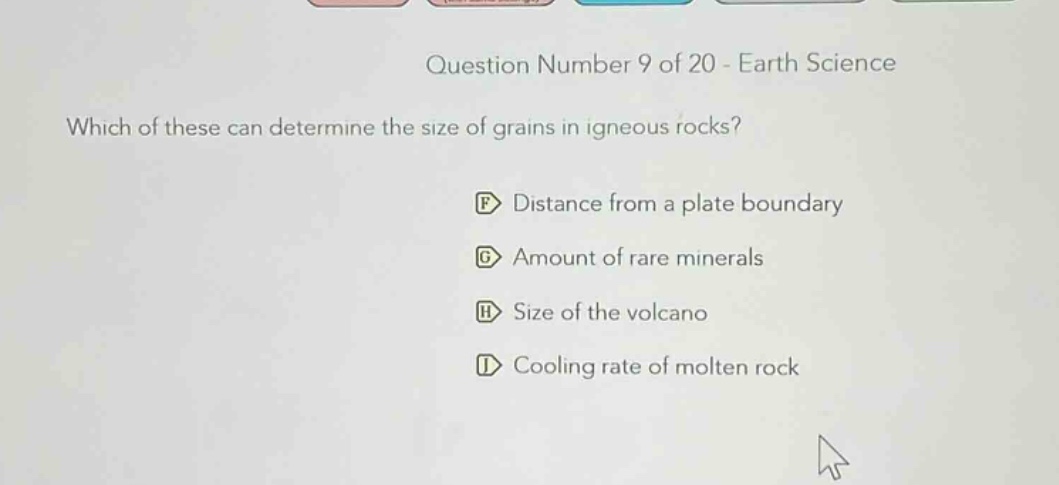 question number 9 of 20 - earth science\nwhich of these can determine the size of grains in igneous rocks?\ndistance from a plate boundary\namount of rare minerals\nsize of the volcano\ncooling rate of molten rock
