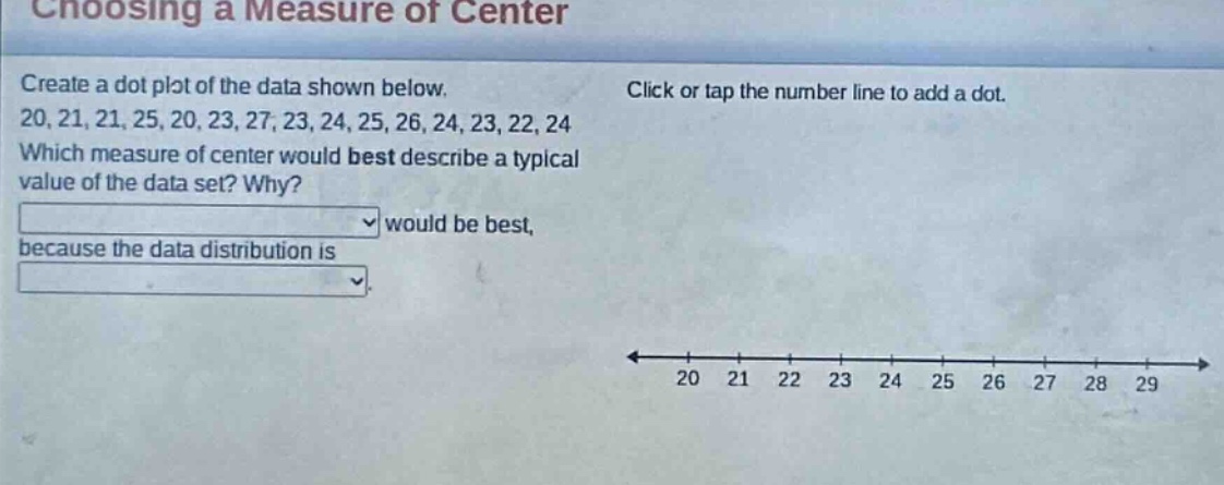 choosing a measure of center\ncreate a dot plot of the data shown below.\n20, 21, 21, 25, 20, 23, 27, 23, 24, 25, 26, 24, 23, 22, 24\nwhich measure of center would best describe a typical value of the data set? why?\nwould be best,\nbecause the data distribution is
