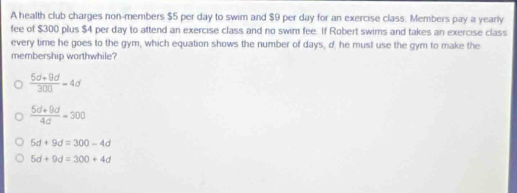 a health club charges non - members $5 per day to swim and $9 per day for an exercise class. members pay a yearly fee of $300 plus $4 per day to attend an exercise class and no swim fee. if robert swims and takes an exercise class every time he goes to the gym, which equation shows the number of days, d, he must use the gym to make the membership worthwhile?\n\\(\\frac{5d + 9d}{300}=4d\\)\n\\(\\frac{5d + 9d}{4d}=300\\)\n\\(5d + 9d=300 - 4d\\)\n\\(5d + 9d=300 + 4d\\)