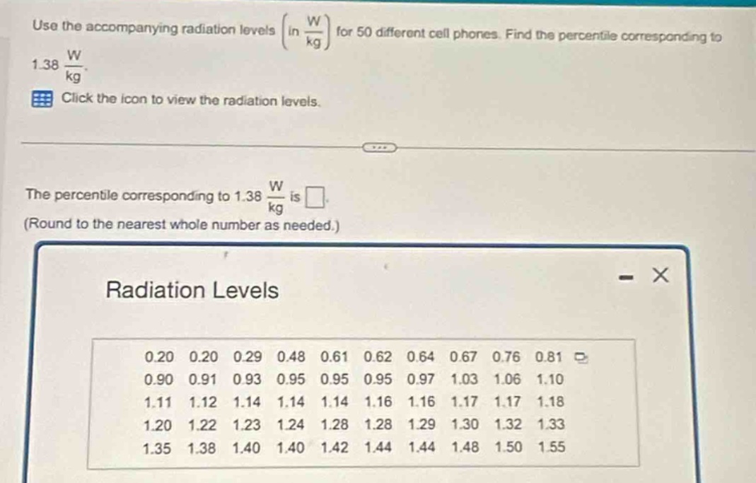 use the accompanying radiation levels (in $\frac{w}{kg}$) for 50 different cell phones. find the percentile corresponding to 1.38 $\frac{w}{kg}$. click the icon to view the radiation levels. the percentile corresponding to 1.38 $\frac{w}{kg}$ is . (round to the nearest whole number as needed.) radiation levels 0.20 0.20 0.29 0.48 0.61 0.62 0.64 0.67 0.76 0.81 0.90 0.91 0.93 0.95 0.95 0.95 0.97 1.03 1.06 1.10 1.11 1.12 1.14 1.14 1.14 1.16 1.16 1.17 1.17 1.18 1.20 1.22 1.23 1.24 1.28 1.28 1.29 1.30 1.32 1.33 1.35 1.38 1.40 1.40 1.42 1.44 1.44 1.48 1.50 1.55