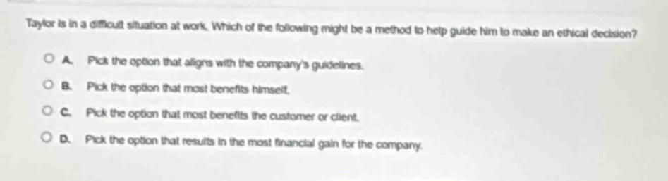taylor is in a difficult situation at work. which of the following might be a method to help guide him to make an ethical decision?\n\na. pick the option that aligns with the companys guidelines.\n\nb. pick the option that most benefits himself.\n\nc. pick the option that most benefits the customer or client.\n\nd. pick the option that results in the most financial gain for the company.