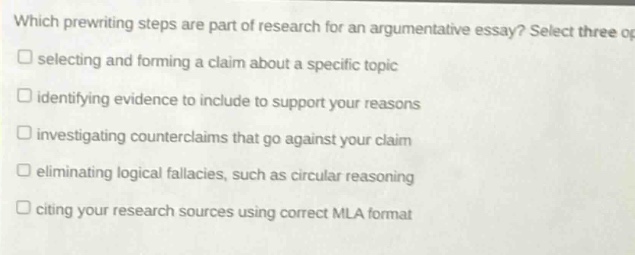 which prewriting steps are part of research for an argumentative essay? select three options.\n□ selecting and forming a claim about a specific topic\n□ identifying evidence to include to support your reasons\n□ investigating counterclaims that go against your claim\n□ eliminating logical fallacies, such as circular reasoning\n□ citing your research sources using correct mla format