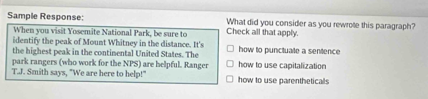sample response: when you visit yosemite national park, be sure to identify the peak of mount whitney in the distance. its the highest peak in the continental united states. the park rangers (who work for the nps) are helpful. ranger t.j. smith says, \we are here to help!\ what did you consider as you rewrote this paragraph? check all that apply. how to punctuate a sentence how to use capitalization how to use parentheticals