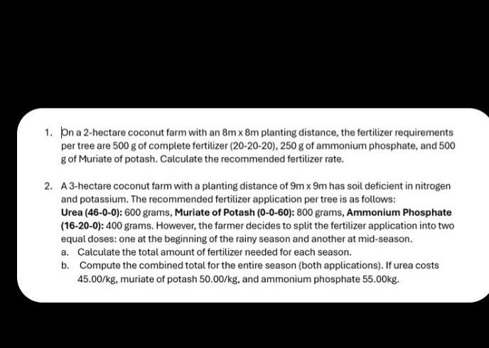 1. on a 2 - hectare coconut farm with an 8m x 8m planting distance, the fertilizer requirements per tree are 500 g of complete fertilizer (20 - 20 - 20), 250 g of ammonium phosphate, and 500 g of muriate of potash. calculate the recommended fertilizer rate.\n2. a 3 - hectare coconut farm with a planting distance of 9m x 9m has soil deficient in nitrogen and potassium. the recommended fertilizer application per tree is as follows: urea (46 - 0 - 0): 600 grams, muriate of potash (0 - 0 - 60): 800 grams, ammonium phosphate (16 - 20 - 0): 400 grams. however, the farmer decides to split the fertilizer application into two equal doses: one at the beginning of the rainy season and another at mid - season.\n a. calculate the total amount of fertilizer needed for each season.\n b. compute the combined total for the entire season (both applications). if urea costs 45.00/kg, muriate of potash 50.00/kg, and ammonium phosphate 55.00kg.