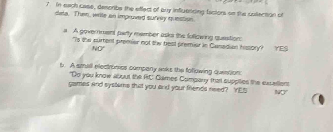 7. in each case, describe the effect of any influencing factors on the collection of data. then, write an improved survey question.\na. a government party member asks the following question: \is the current premier not the best premier in canadian history? yes no\\nb. a small electronics company asks the following question: \do you know about the rc games company that supplies the excellent games and systems that you and your friends need? yes no\
