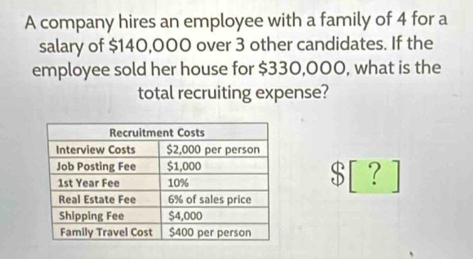 a company hires an employee with a family of 4 for a salary of $140,000 over 3 other candidates. if the employee sold her house for $330,000, what is the total recruiting expense?\n\n|recruitment costs| |\n|--|--|\n|interview costs|$2,000 per person|\n|job posting fee|$1,000|\n|1st year fee|10%|\n|real estate fee|6% of sales price|\n|shipping fee|$4,000|\n|family travel cost|$400 per person|