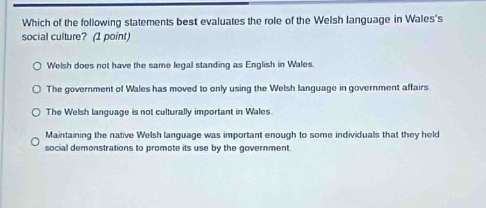 which of the following statements best evaluates the role of the welsh language in waless social culture? (1 point)\no welsh does not have the same legal standing as english in wales.\no the government of wales has moved to only using the welsh language in government affairs.\no the welsh language is not culturally important in wales.\no maintaining the native welsh language was important enough to some individuals that they held social demonstrations to promote its use by the government