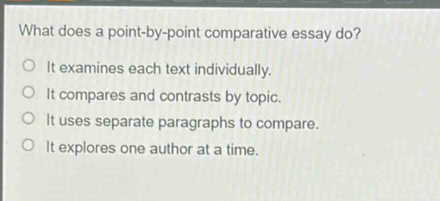 what does a point - by - point comparative essay do?\no it examines each text individually.\no it compares and contrasts by topic.\no it uses separate paragraphs to compare.\no it explores one author at a time.