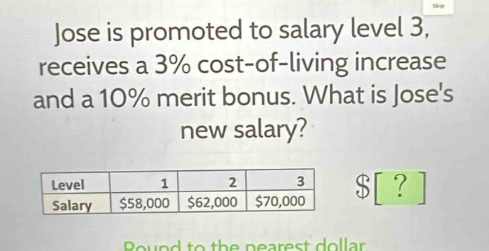 jose is promoted to salary level 3, receives a 3% cost - of - living increase and a 10% merit bonus. what is joses new salary?\nlevel 1 2 3\nsalary $58,000 $62,000 $70,000\nround to the nearest dollar