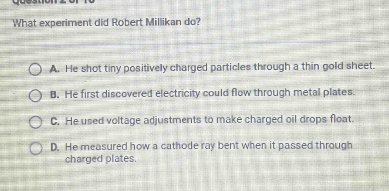 what experiment did robert millikan do?\na. he shot tiny positively charged particles through a thin gold sheet.\nb. he first discovered electricity could flow through metal plates.\nc. he used voltage adjustments to make charged oil drops float.\nd. he measured how a cathode ray bent when it passed through charged plates.