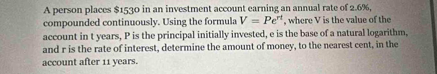 a person places $1530 in an investment account earning an annual rate of 2.6%, compounded continuously. using the formula $v = pe^{rt}$, where v is the value of the account in t years, p is the principal initially invested, e is the base of a natural logarithm, and r is the rate of interest, determine the amount of money, to the nearest cent, in the account after 11 years.