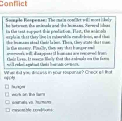 conflict\nsample response: the main conflict will most likely be between the animals and the humans. several ideas in the text support this prediction. first, the animals explain that they live in miserable conditions, and that the humans steal their labor. then, they state that man is the enemy. finally, they say that hunger and overwork will disappear if humans are removed from their lives. it seems likely that the animals on the farm will rebel against their human owners.\nwhat did you discuss in your response? check all that apply.\n□ hunger\n□ work on the farm\n□ animals vs humans\n□ miserable conditions