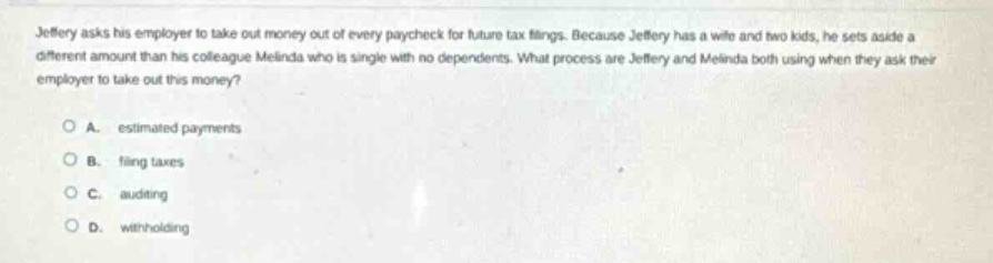 jeffery asks his employer to take out money out of every paycheck for future tax filings. because jeffery has a wife and two kids, he sets aside a different amount than his colleague melinda who is single with no dependents. what process are jeffery and melinda both using when they ask their employer to take out this money?\n\na. estimated payments\n\nb. filing taxes\n\nc. auditing\n\nd. withholding